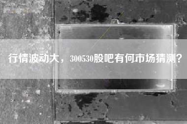 行情波动大，300530股吧有何市场猜测？