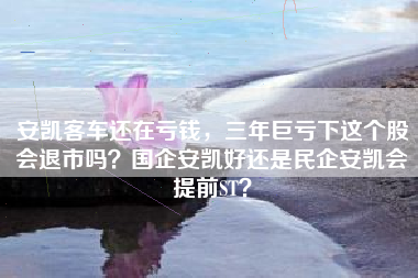 安凯客车还在亏钱，三年巨亏下这个股会退市吗？国企安凯好还是民企安凯会提前ST？