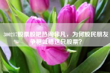 300217股票股吧热闹非凡，为何股民朋友争相吐槽这只股票？