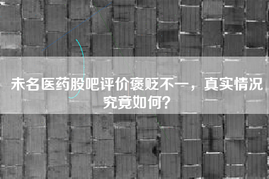 未名医药股吧评价褒贬不一，真实情况究竟如何？