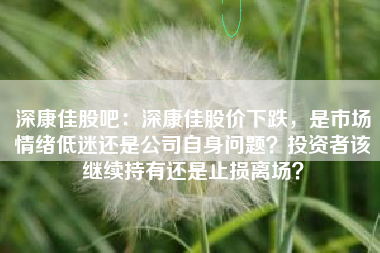 深康佳股吧：深康佳股价下跌，是市场情绪低迷还是公司自身问题？投资者该继续持有还是止损离场？