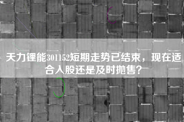 天力锂能301152短期走势已结束，现在适合入股还是及时抛售？