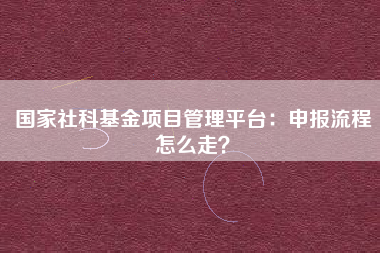 国家社科基金项目管理平台：申报流程怎么走？