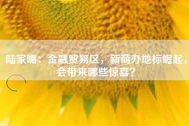 陆家嘴：金融贸易区，新商办地标崛起，会带来哪些惊喜？