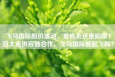 飞马国际股价波动，是机会还是陷阱？范太克供应链合作，飞马国际能起飞吗？