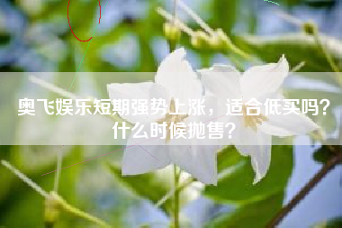 奥飞娱乐短期强势上涨,适合低买吗?什么时候抛售?