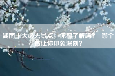 湖南十大必去景点，你都了解吗？  哪个最让你印象深刻？