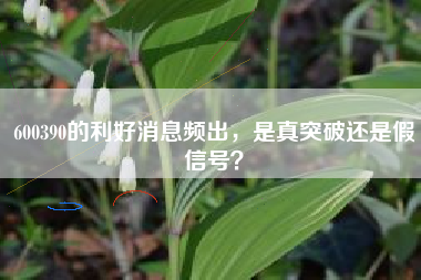 600390的利好消息频出，是真突破还是假信号？