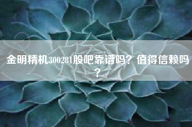 金明精机300281股吧靠谱吗?值得信赖吗?