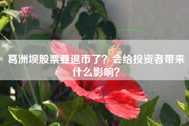 葛洲坝股票要退市了？会给投资者带来什么影响？