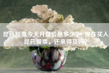 昆药股票今天开盘价是多少? 现在买入昆药股票,还来得及吗?