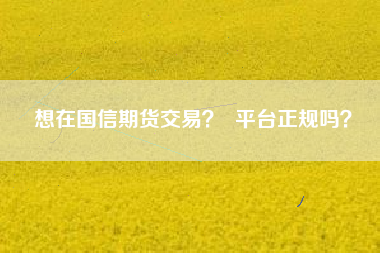 想在国信期货交易? 平台正规吗?