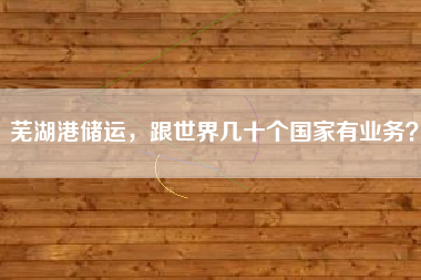 芜湖港储运，跟世界几十个国家有业务？