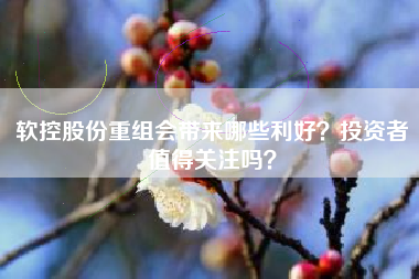 软控股份重组会带来哪些利好？投资者值得关注吗？