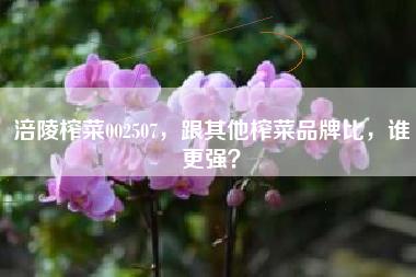 涪陵榨菜002507,跟其他榨菜品牌比,谁更强?