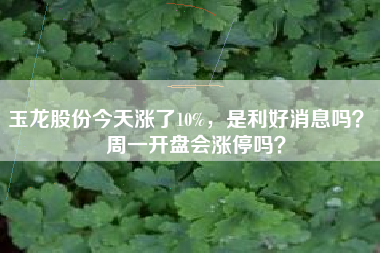 玉龙股份今天涨了10%,是利好消息吗? 周一开盘会涨停吗?