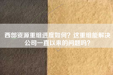 西部资源重组进度如何？这重组能解决公司一直以来的问题吗？