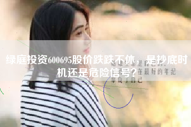 绿庭投资600695股价跌跌不休，是抄底时机还是危险信号？