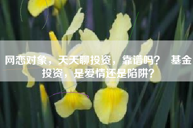 网恋对象，天天聊投资，靠谱吗？  基金投资，是爱情还是陷阱？