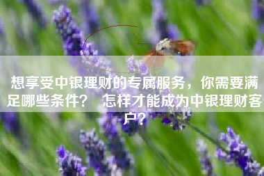 想享受中银理财的专属服务,你需要满足哪些条件? 怎样才能成为中银理财客户?