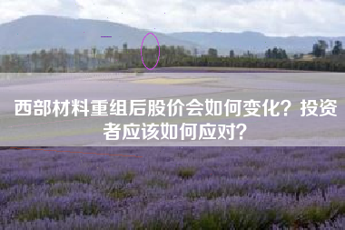 西部材料重组后股价会如何变化？投资者应该如何应对？