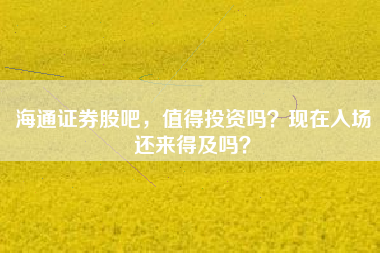 海通证券股吧，值得投资吗？现在入场还来得及吗？