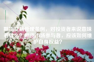 期货交易管理条例，对投资者来说意味着什么？期货市场参与者，应该如何维护自身权益？