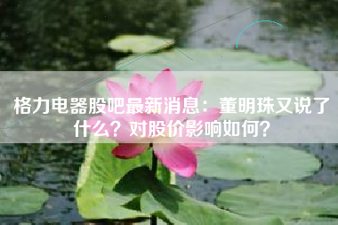 格力电器股吧最新消息：董明珠又说了什么？对股价影响如何？