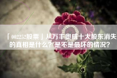 「002252股票」从万丰奥威十大股东消失的真相是什么？是不是最坏的情况？
