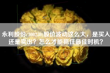 永利股份(300230)股价波动这么大,是买入还是卖出?怎么才能抓住最佳时机?