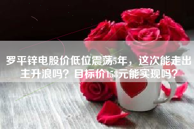 罗平锌电股价低位震荡5年，这次能走出主升浪吗？目标价158元能实现吗？