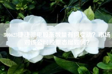 300623捷捷微电股东数量有何变动？市场对该公司股票态度如何？