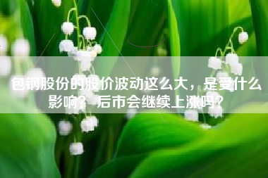 包钢股份的股价波动这么大，是受什么影响？ 后市会继续上涨吗？