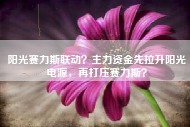 阳光赛力斯联动？主力资金先拉升阳光电源，再打压赛力斯？