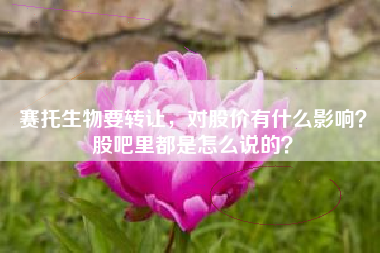 赛托生物要转让，对股价有什么影响？股吧里都是怎么说的？