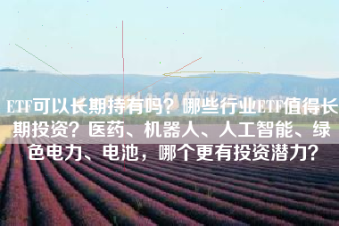 ETF可以长期持有吗？哪些行业ETF值得长期投资？医药、机器人、人工智能、绿色电力、电池，哪个更有投资潜力？