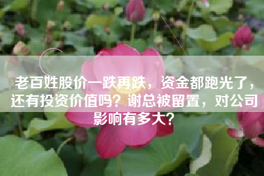 老百姓股价一跌再跌，资金都跑光了，还有投资价值吗？谢总被留置，对公司影响有多大？