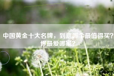 中国黄金十大名牌，到底哪个最值得买？你最爱哪家？