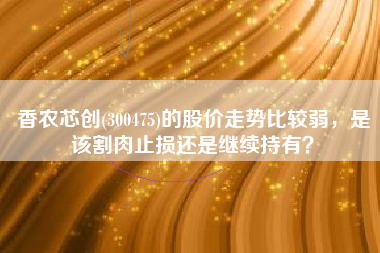 香农芯创(300475)的股价走势比较弱，是该割肉止损还是继续持有？