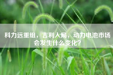 科力远重组，吉利入局，动力电池市场会发生什么变化？